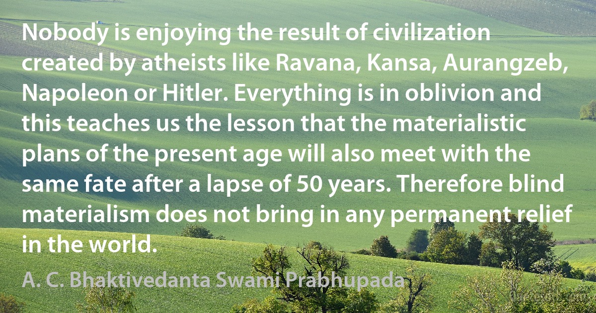 Nobody is enjoying the result of civilization created by atheists like Ravana, Kansa, Aurangzeb, Napoleon or Hitler. Everything is in oblivion and this teaches us the lesson that the materialistic plans of the present age will also meet with the same fate after a lapse of 50 years. Therefore blind materialism does not bring in any permanent relief in the world. (A. C. Bhaktivedanta Swami Prabhupada)