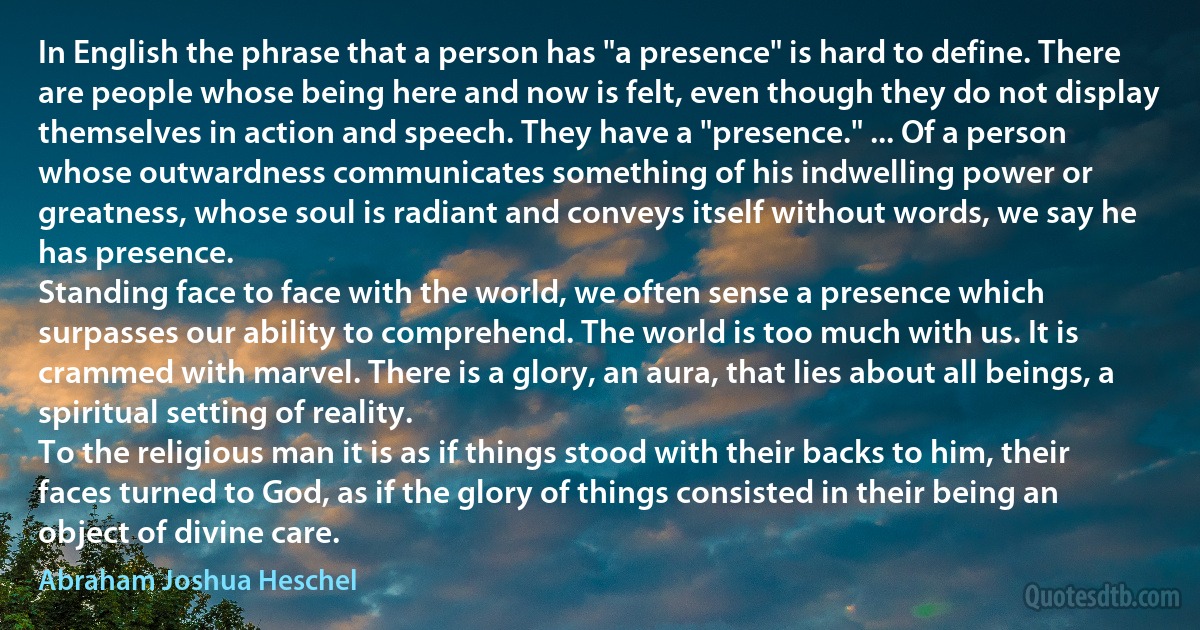 In English the phrase that a person has "a presence" is hard to define. There are people whose being here and now is felt, even though they do not display themselves in action and speech. They have a "presence." ... Of a person whose outwardness communicates something of his indwelling power or greatness, whose soul is radiant and conveys itself without words, we say he has presence.
Standing face to face with the world, we often sense a presence which surpasses our ability to comprehend. The world is too much with us. It is crammed with marvel. There is a glory, an aura, that lies about all beings, a spiritual setting of reality.
To the religious man it is as if things stood with their backs to him, their faces turned to God, as if the glory of things consisted in their being an object of divine care. (Abraham Joshua Heschel)