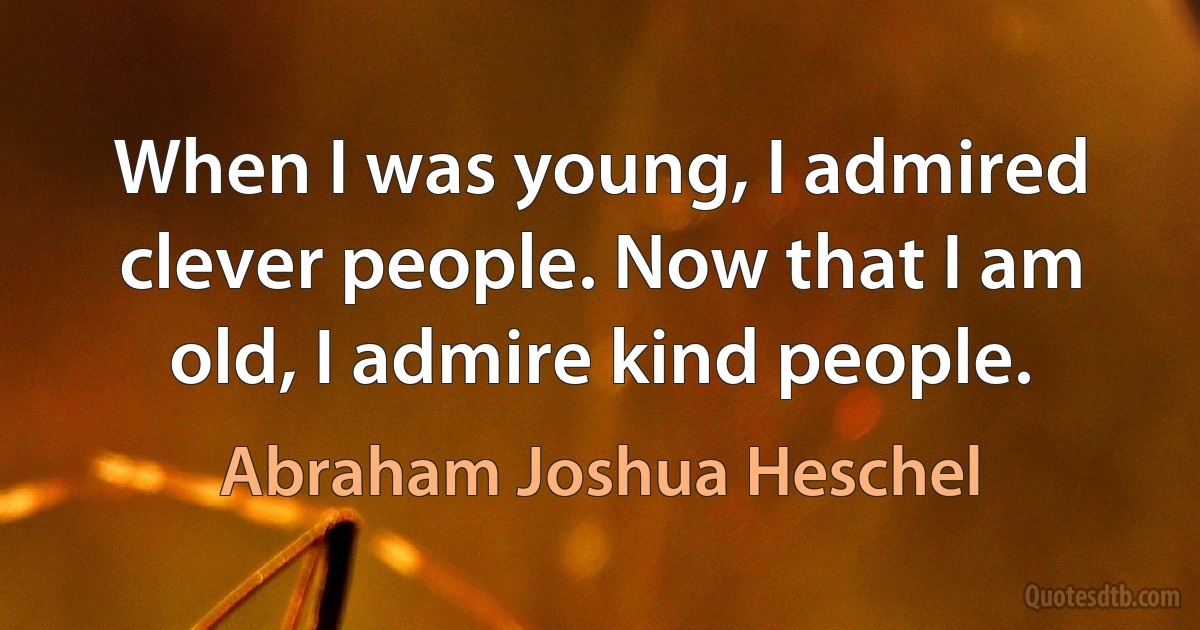 When I was young, I admired clever people. Now that I am old, I admire kind people. (Abraham Joshua Heschel)