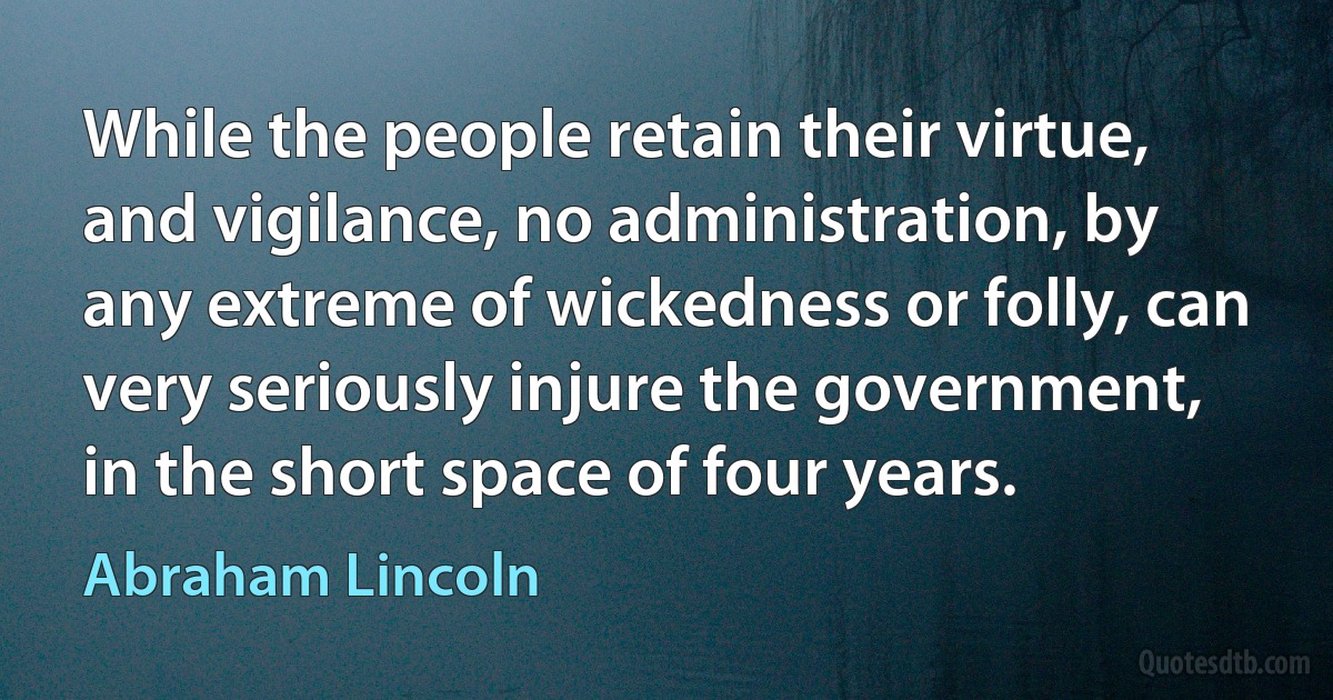 While the people retain their virtue, and vigilance, no administration, by any extreme of wickedness or folly, can very seriously injure the government, in the short space of four years. (Abraham Lincoln)