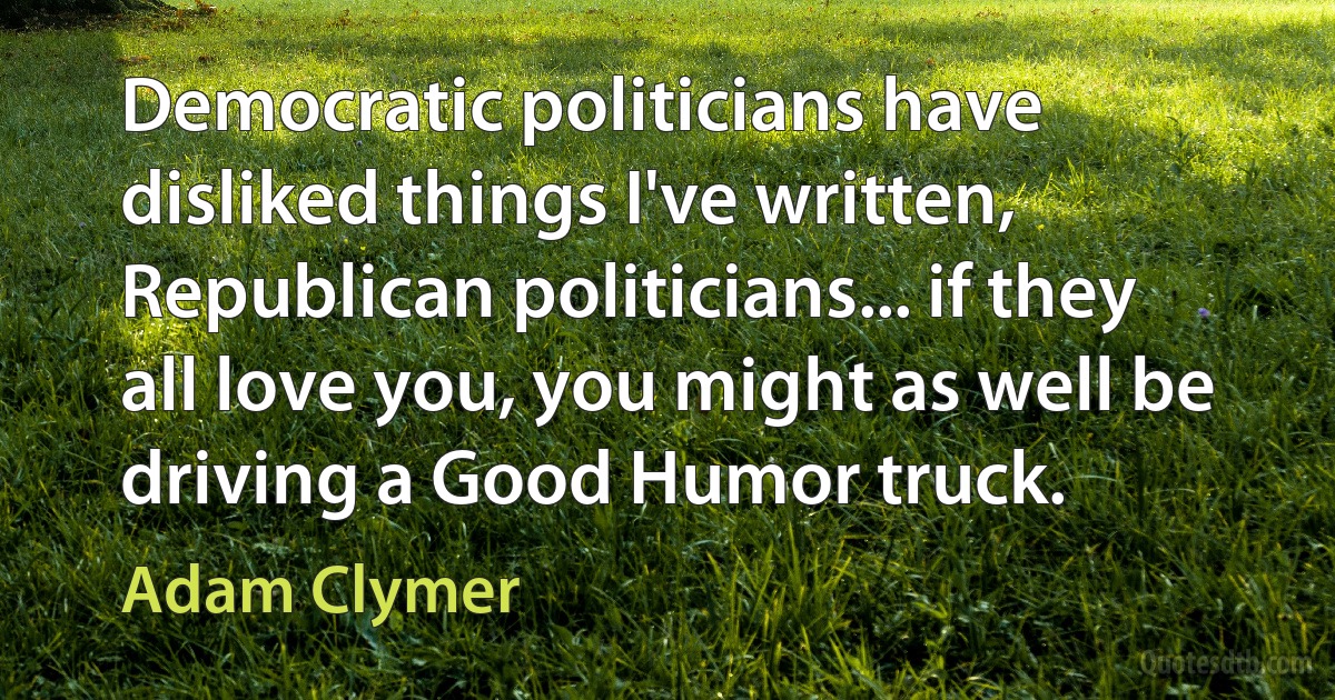 Democratic politicians have disliked things I've written, Republican politicians... if they all love you, you might as well be driving a Good Humor truck. (Adam Clymer)