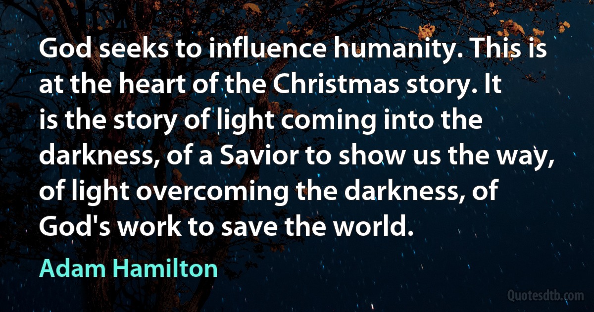 God seeks to influence humanity. This is at the heart of the Christmas story. It is the story of light coming into the darkness, of a Savior to show us the way, of light overcoming the darkness, of God's work to save the world. (Adam Hamilton)