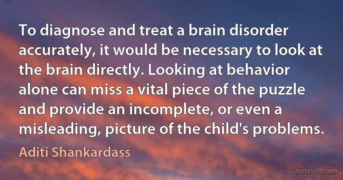 To diagnose and treat a brain disorder accurately, it would be necessary to look at the brain directly. Looking at behavior alone can miss a vital piece of the puzzle and provide an incomplete, or even a misleading, picture of the child's problems. (Aditi Shankardass)