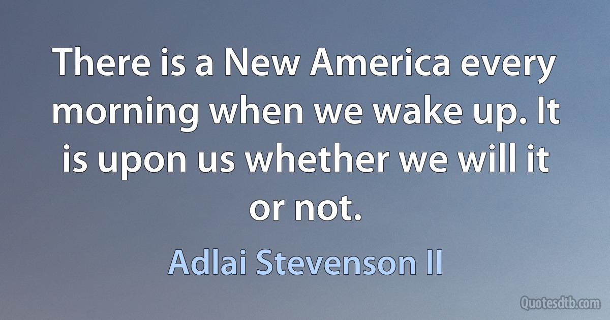 There is a New America every morning when we wake up. It is upon us whether we will it or not. (Adlai Stevenson II)