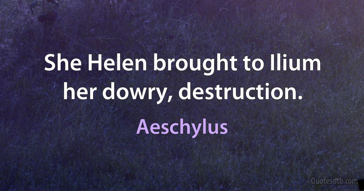 She Helen brought to Ilium her dowry, destruction. (Aeschylus)