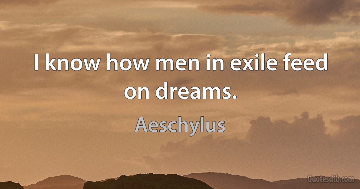 I know how men in exile feed on dreams. (Aeschylus)