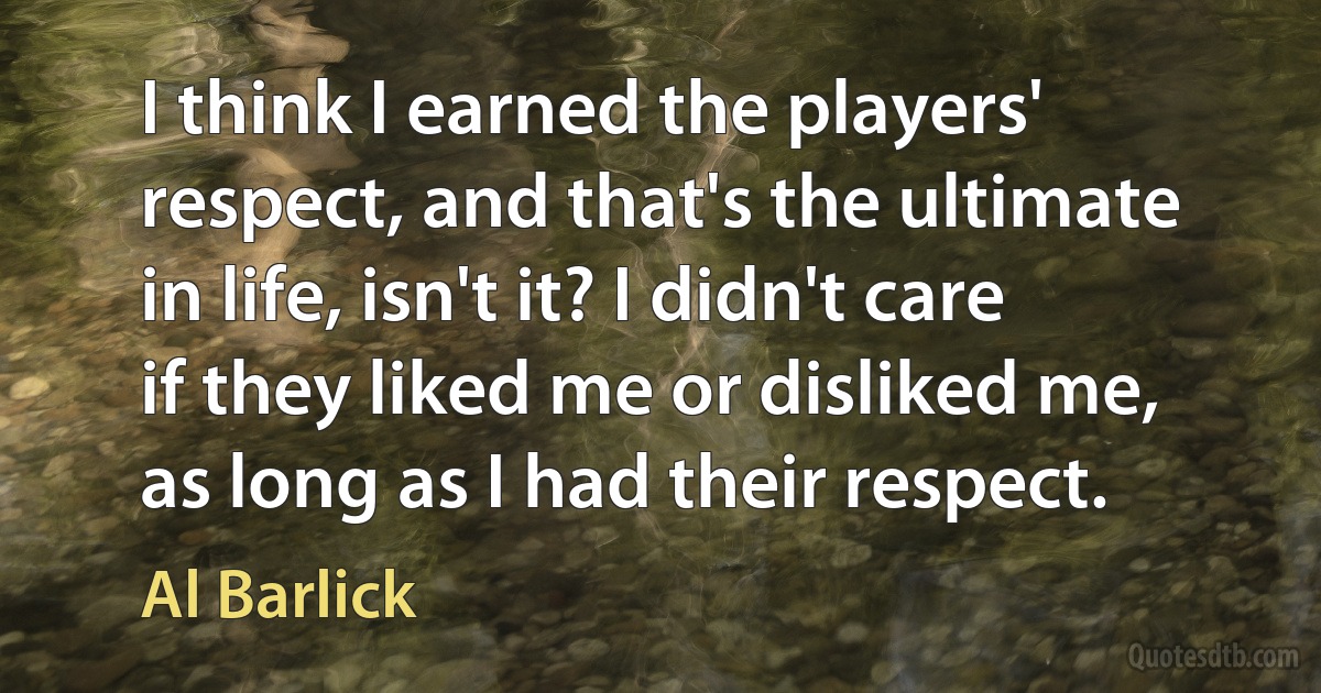 I think I earned the players' respect, and that's the ultimate in life, isn't it? I didn't care if they liked me or disliked me, as long as I had their respect. (Al Barlick)