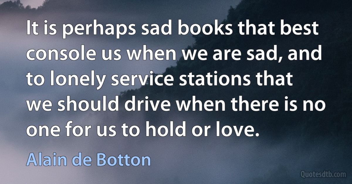 It is perhaps sad books that best console us when we are sad, and to lonely service stations that we should drive when there is no one for us to hold or love. (Alain de Botton)