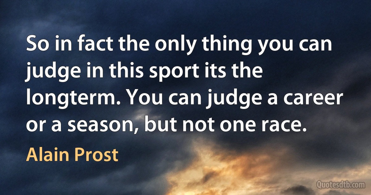 So in fact the only thing you can judge in this sport its the longterm. You can judge a career or a season, but not one race. (Alain Prost)