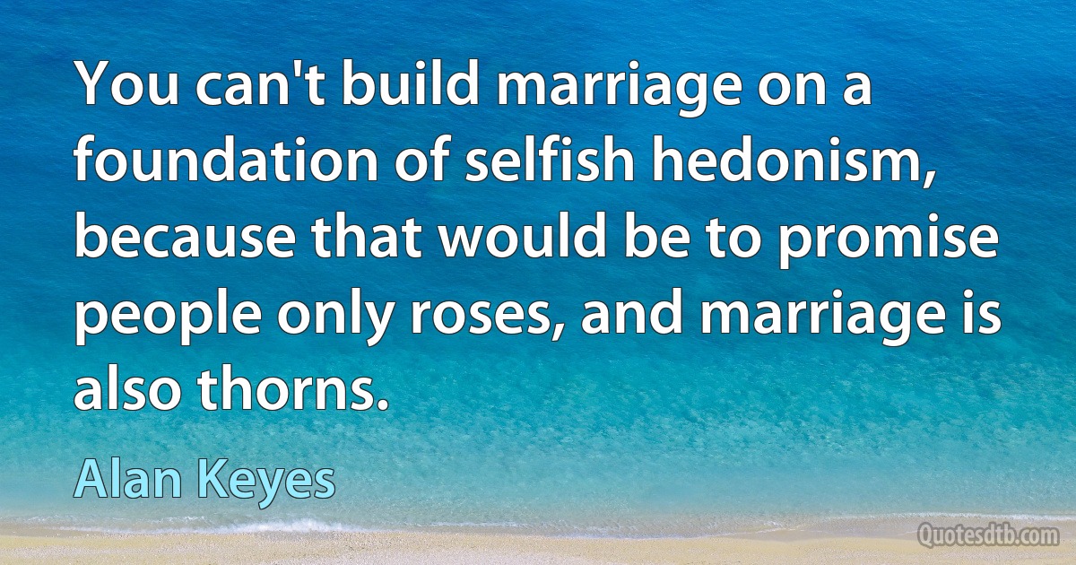 You can't build marriage on a foundation of selfish hedonism, because that would be to promise people only roses, and marriage is also thorns. (Alan Keyes)