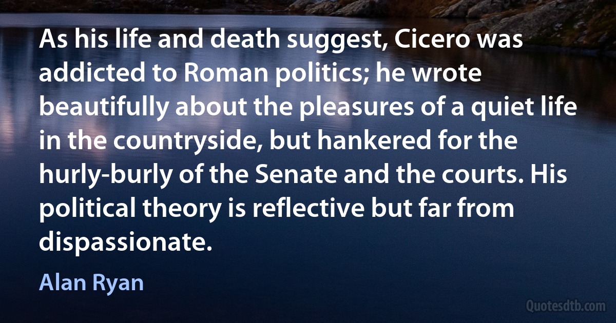 As his life and death suggest, Cicero was addicted to Roman politics; he wrote beautifully about the pleasures of a quiet life in the countryside, but hankered for the hurly-burly of the Senate and the courts. His political theory is reflective but far from dispassionate. (Alan Ryan)