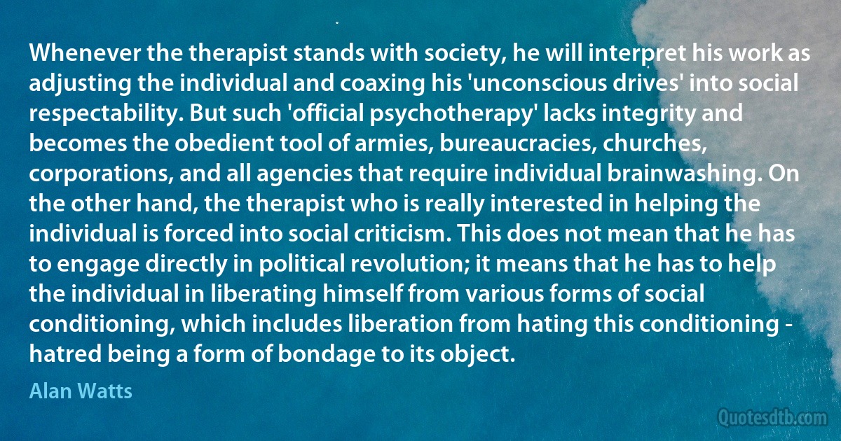 Whenever the therapist stands with society, he will interpret his work as adjusting the individual and coaxing his 'unconscious drives' into social respectability. But such 'official psychotherapy' lacks integrity and becomes the obedient tool of armies, bureaucracies, churches, corporations, and all agencies that require individual brainwashing. On the other hand, the therapist who is really interested in helping the individual is forced into social criticism. This does not mean that he has to engage directly in political revolution; it means that he has to help the individual in liberating himself from various forms of social conditioning, which includes liberation from hating this conditioning - hatred being a form of bondage to its object. (Alan Watts)