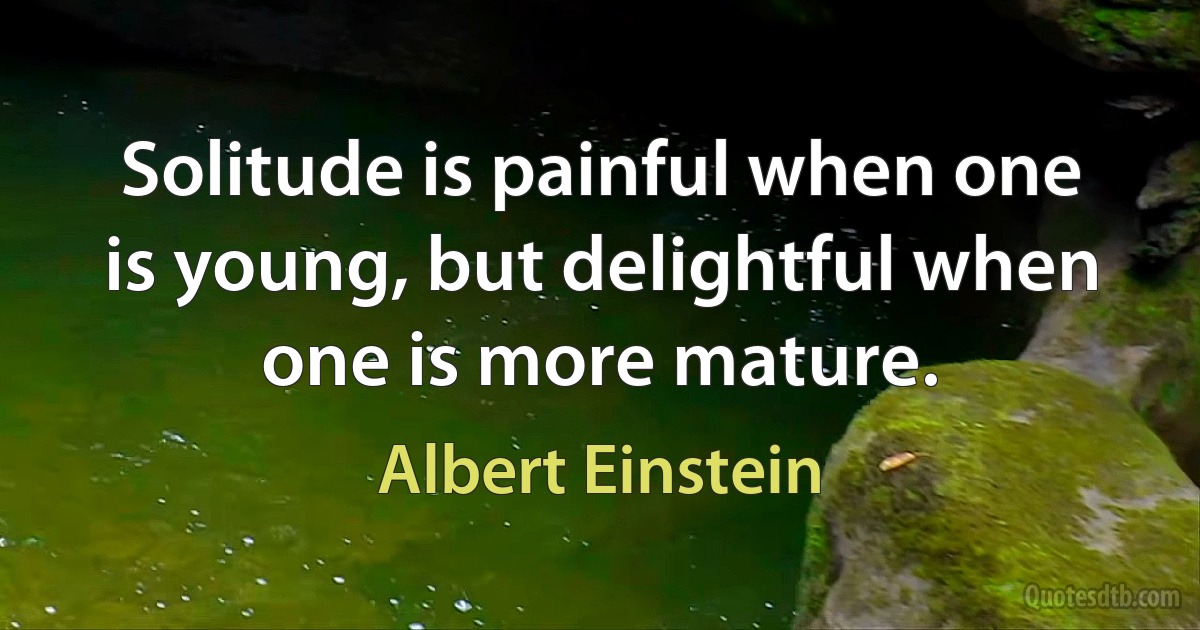 Solitude is painful when one is young, but delightful when one is more mature. (Albert Einstein)