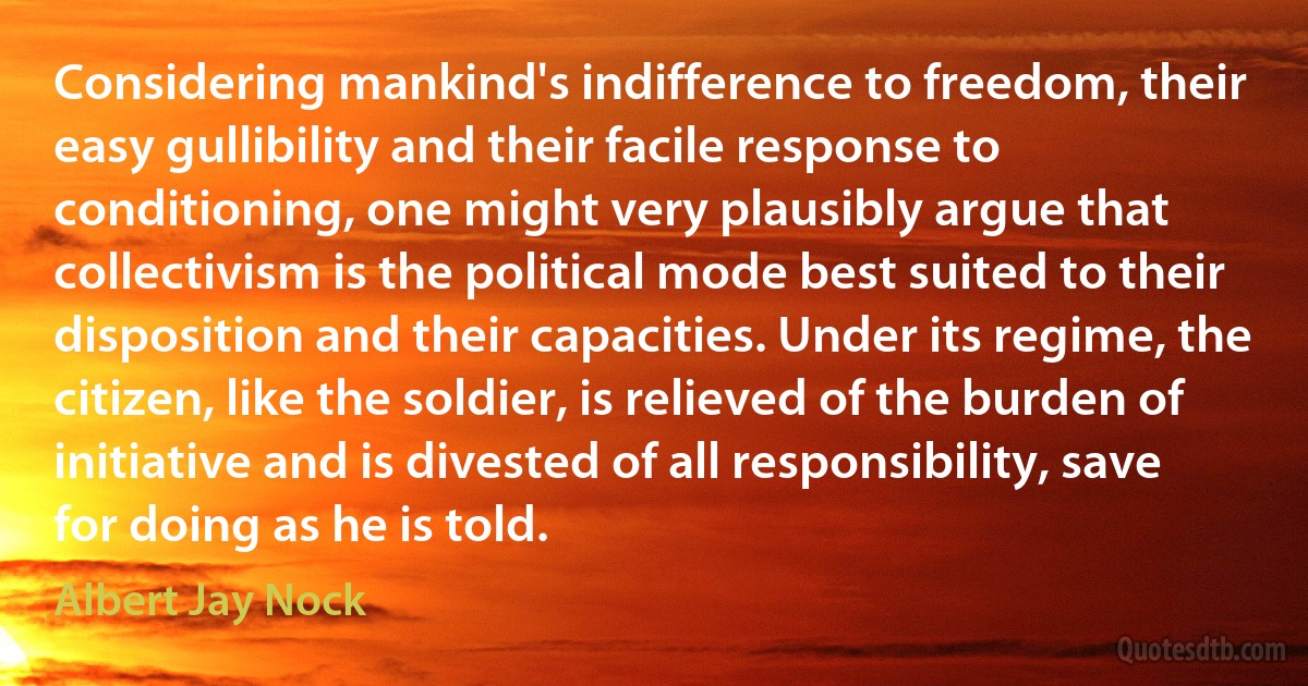 Considering mankind's indifference to freedom, their easy gullibility and their facile response to conditioning, one might very plausibly argue that collectivism is the political mode best suited to their disposition and their capacities. Under its regime, the citizen, like the soldier, is relieved of the burden of initiative and is divested of all responsibility, save for doing as he is told. (Albert Jay Nock)