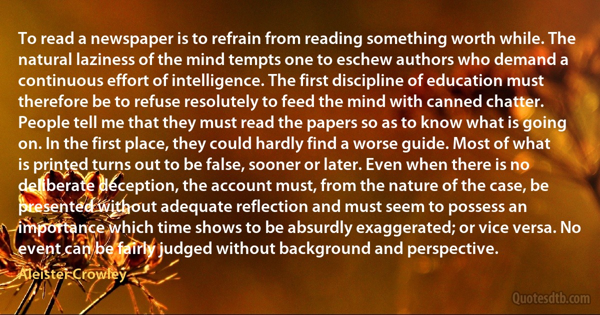 To read a newspaper is to refrain from reading something worth while. The natural laziness of the mind tempts one to eschew authors who demand a continuous effort of intelligence. The first discipline of education must therefore be to refuse resolutely to feed the mind with canned chatter.
People tell me that they must read the papers so as to know what is going on. In the first place, they could hardly find a worse guide. Most of what is printed turns out to be false, sooner or later. Even when there is no deliberate deception, the account must, from the nature of the case, be presented without adequate reflection and must seem to possess an importance which time shows to be absurdly exaggerated; or vice versa. No event can be fairly judged without background and perspective. (Aleister Crowley)