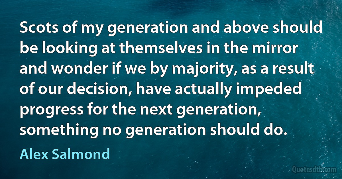 Scots of my generation and above should be looking at themselves in the mirror and wonder if we by majority, as a result of our decision, have actually impeded progress for the next generation, something no generation should do. (Alex Salmond)