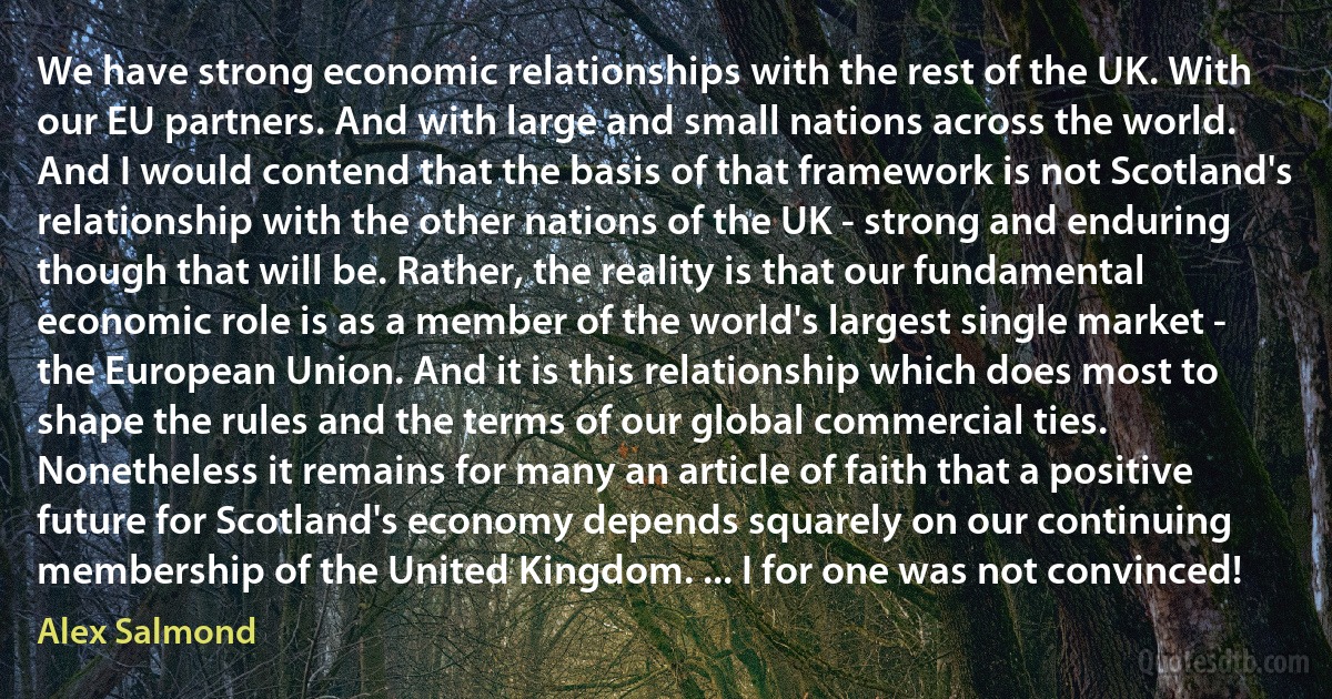 We have strong economic relationships with the rest of the UK. With our EU partners. And with large and small nations across the world. And I would contend that the basis of that framework is not Scotland's relationship with the other nations of the UK - strong and enduring though that will be. Rather, the reality is that our fundamental economic role is as a member of the world's largest single market - the European Union. And it is this relationship which does most to shape the rules and the terms of our global commercial ties. Nonetheless it remains for many an article of faith that a positive future for Scotland's economy depends squarely on our continuing membership of the United Kingdom. ... I for one was not convinced! (Alex Salmond)