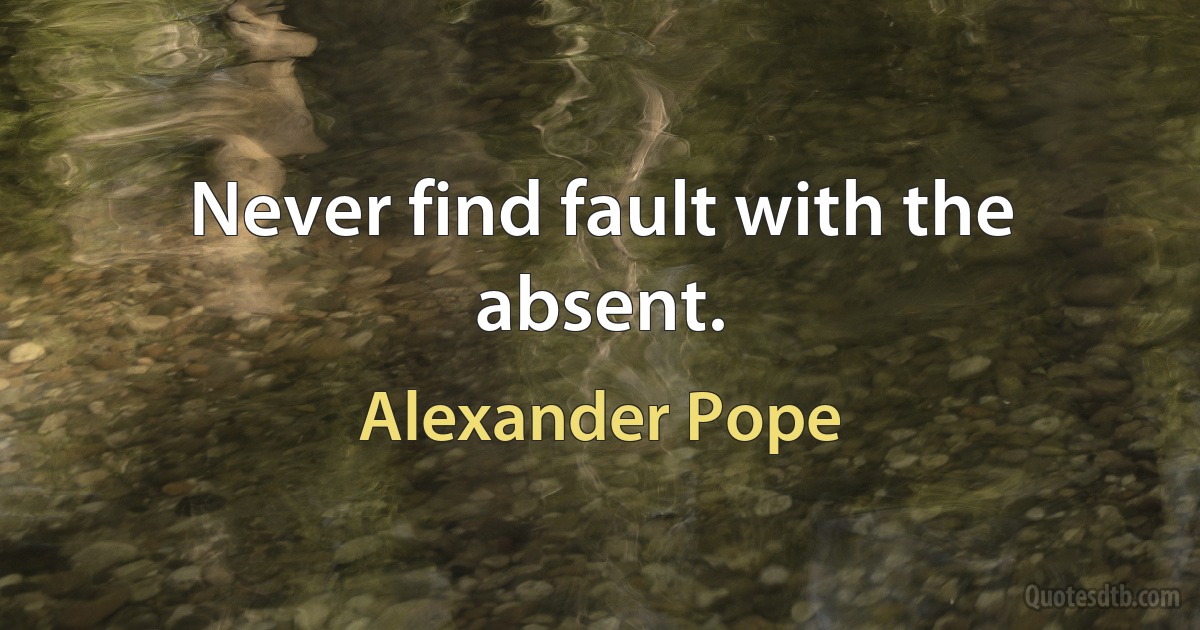 Never find fault with the absent. (Alexander Pope)