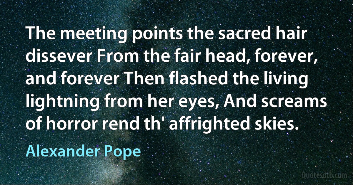 The meeting points the sacred hair dissever From the fair head, forever, and forever Then flashed the living lightning from her eyes, And screams of horror rend th' affrighted skies. (Alexander Pope)