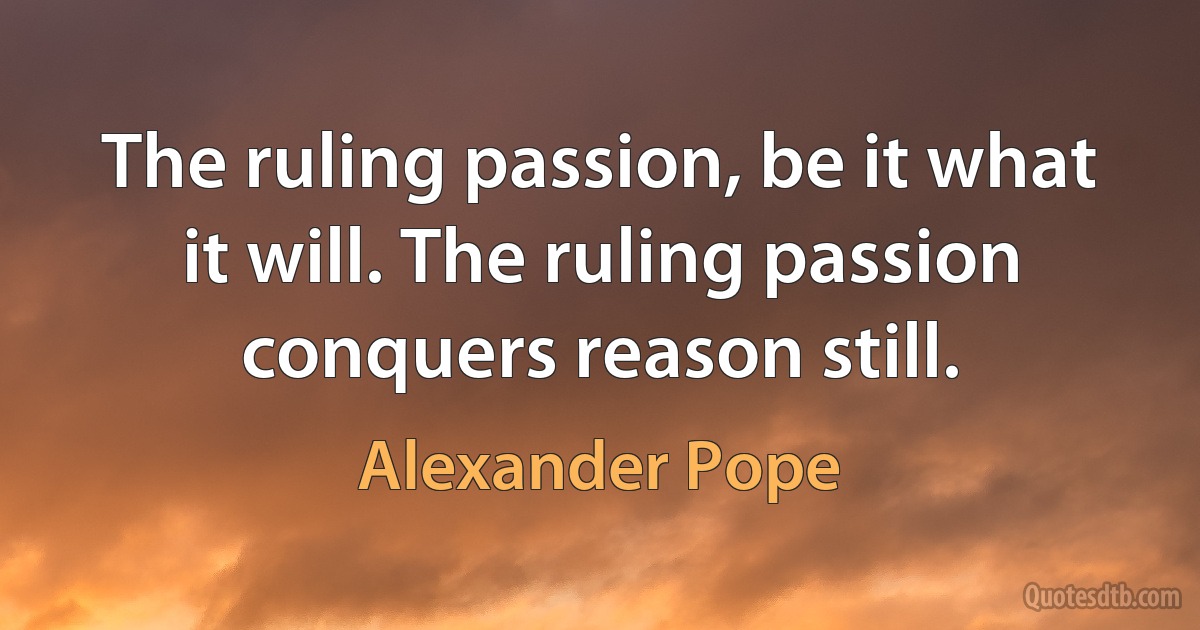 The ruling passion, be it what it will. The ruling passion conquers reason still. (Alexander Pope)