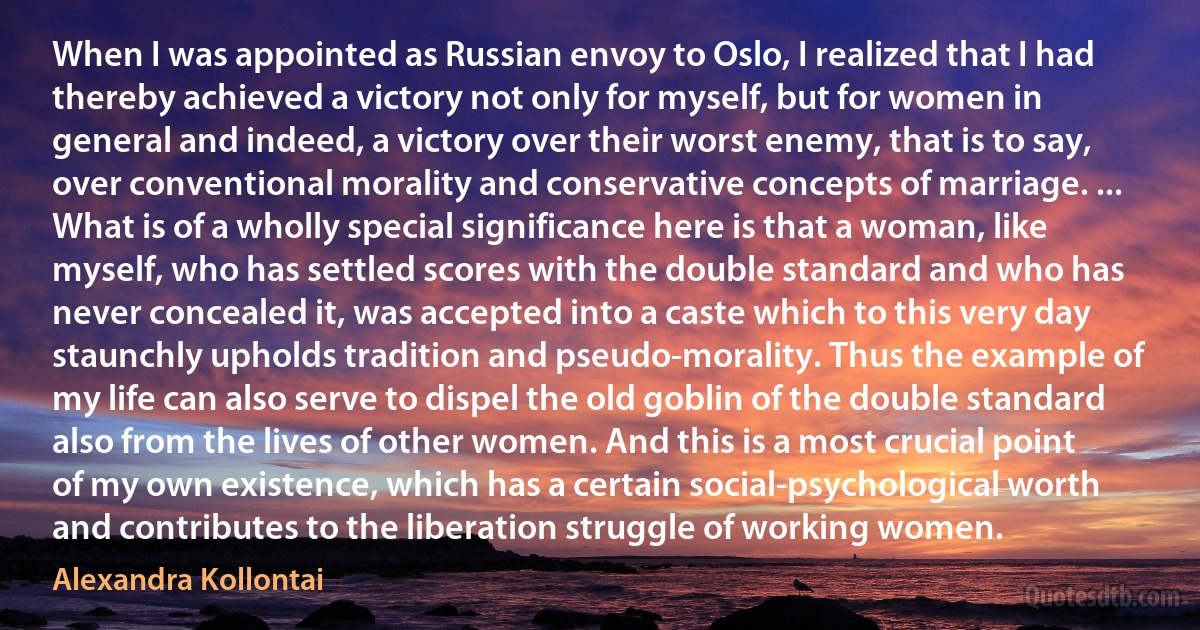 When I was appointed as Russian envoy to Oslo, I realized that I had thereby achieved a victory not only for myself, but for women in general and indeed, a victory over their worst enemy, that is to say, over conventional morality and conservative concepts of marriage. ... What is of a wholly special significance here is that a woman, like myself, who has settled scores with the double standard and who has never concealed it, was accepted into a caste which to this very day staunchly upholds tradition and pseudo-morality. Thus the example of my life can also serve to dispel the old goblin of the double standard also from the lives of other women. And this is a most crucial point of my own existence, which has a certain social-psychological worth and contributes to the liberation struggle of working women. (Alexandra Kollontai)