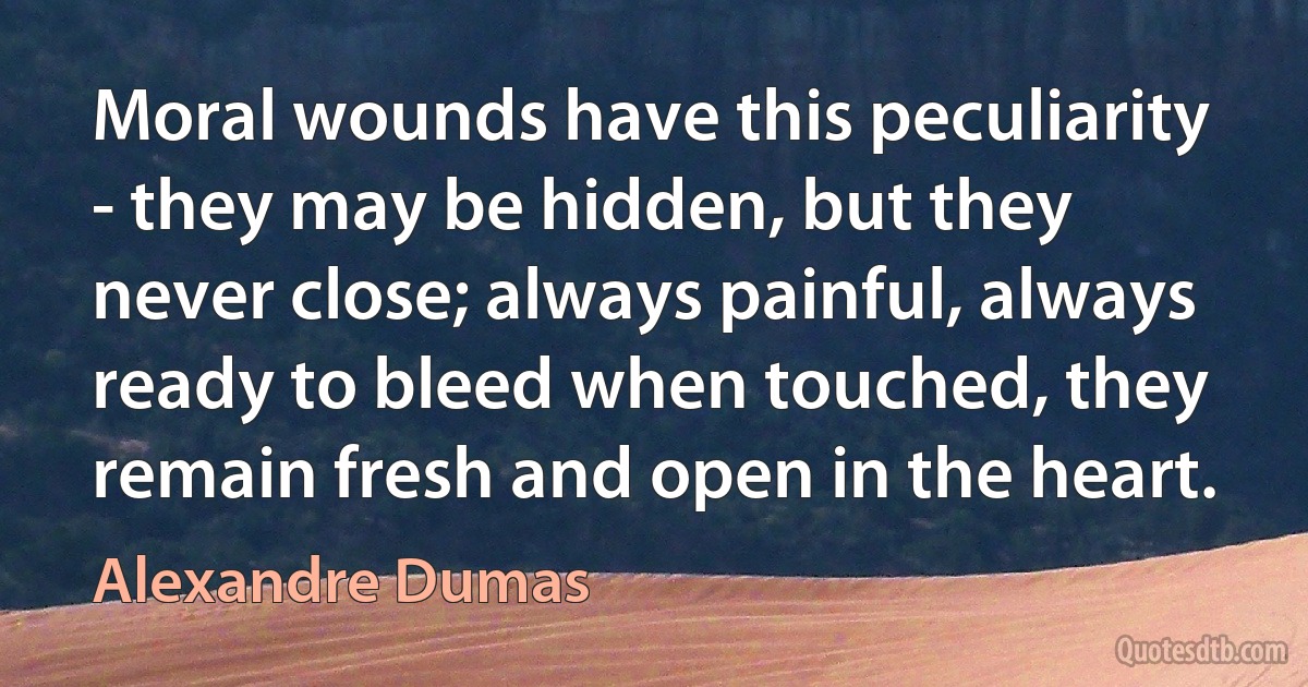 Moral wounds have this peculiarity - they may be hidden, but they never close; always painful, always ready to bleed when touched, they remain fresh and open in the heart. (Alexandre Dumas)