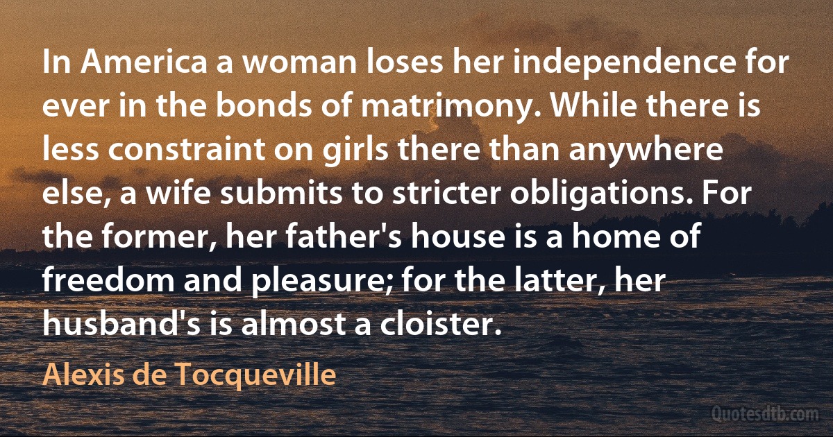 In America a woman loses her independence for ever in the bonds of matrimony. While there is less constraint on girls there than anywhere else, a wife submits to stricter obligations. For the former, her father's house is a home of freedom and pleasure; for the latter, her husband's is almost a cloister. (Alexis de Tocqueville)