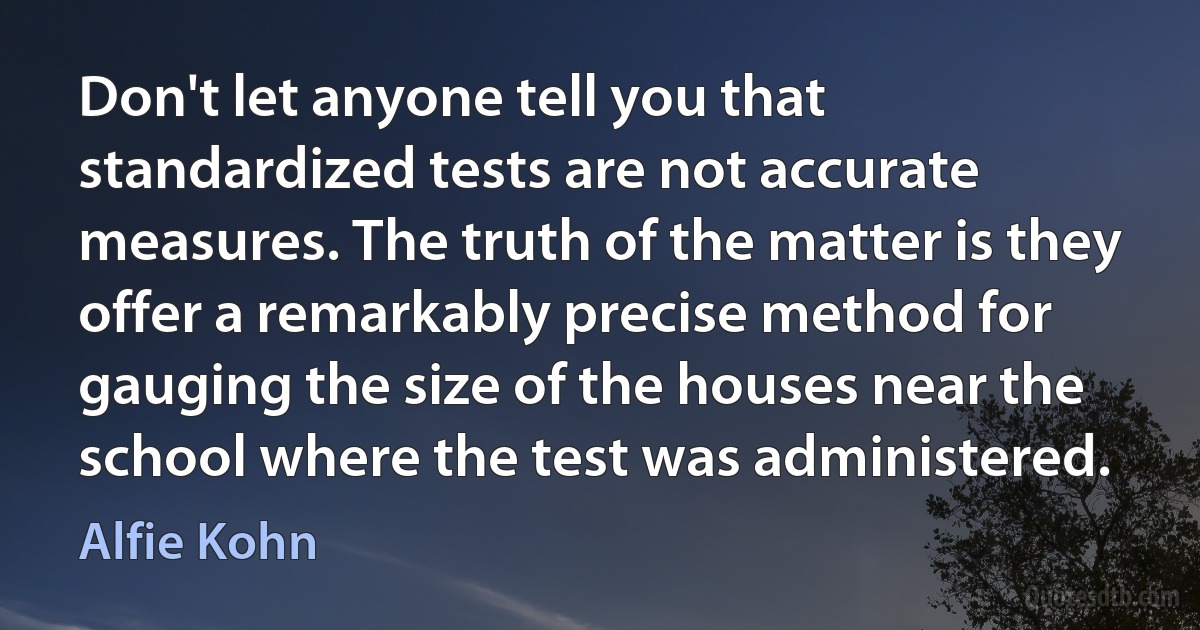 Don't let anyone tell you that standardized tests are not accurate measures. The truth of the matter is they offer a remarkably precise method for gauging the size of the houses near the school where the test was administered. (Alfie Kohn)