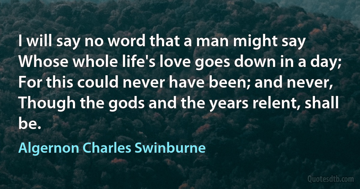 I will say no word that a man might say
Whose whole life's love goes down in a day;
For this could never have been; and never,
Though the gods and the years relent, shall be. (Algernon Charles Swinburne)