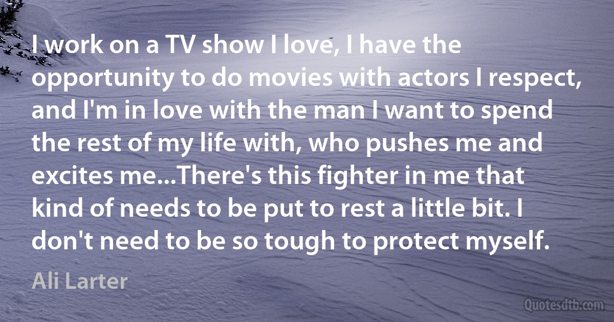 I work on a TV show I love, I have the opportunity to do movies with actors I respect, and I'm in love with the man I want to spend the rest of my life with, who pushes me and excites me...There's this fighter in me that kind of needs to be put to rest a little bit. I don't need to be so tough to protect myself. (Ali Larter)