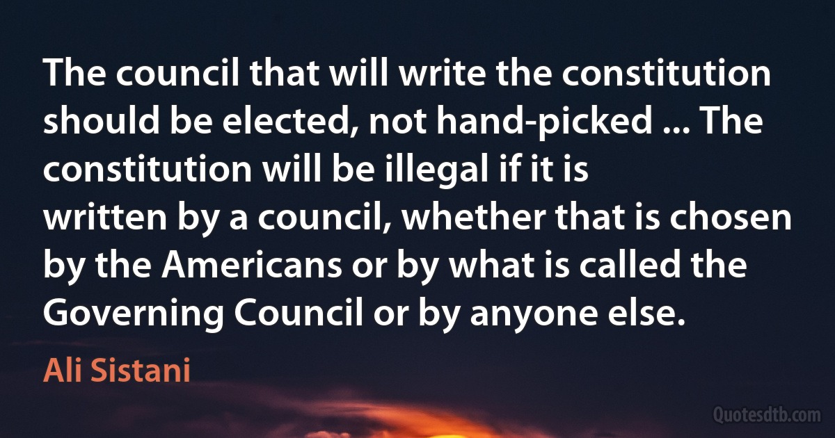 The council that will write the constitution should be elected, not hand-picked ... The constitution will be illegal if it is written by a council, whether that is chosen by the Americans or by what is called the Governing Council or by anyone else. (Ali Sistani)