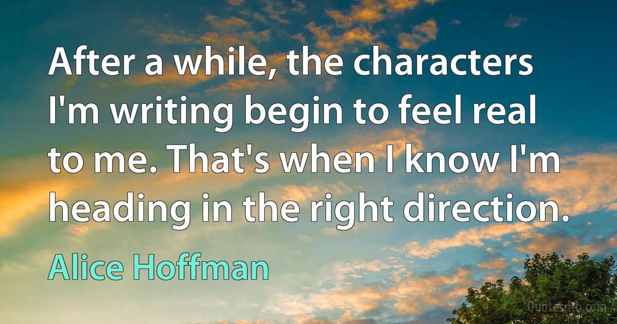 After a while, the characters I'm writing begin to feel real to me. That's when I know I'm heading in the right direction. (Alice Hoffman)