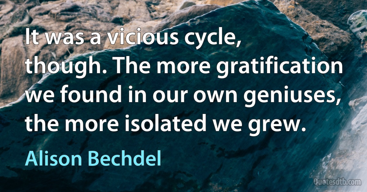 It was a vicious cycle, though. The more gratification we found in our own geniuses, the more isolated we grew. (Alison Bechdel)