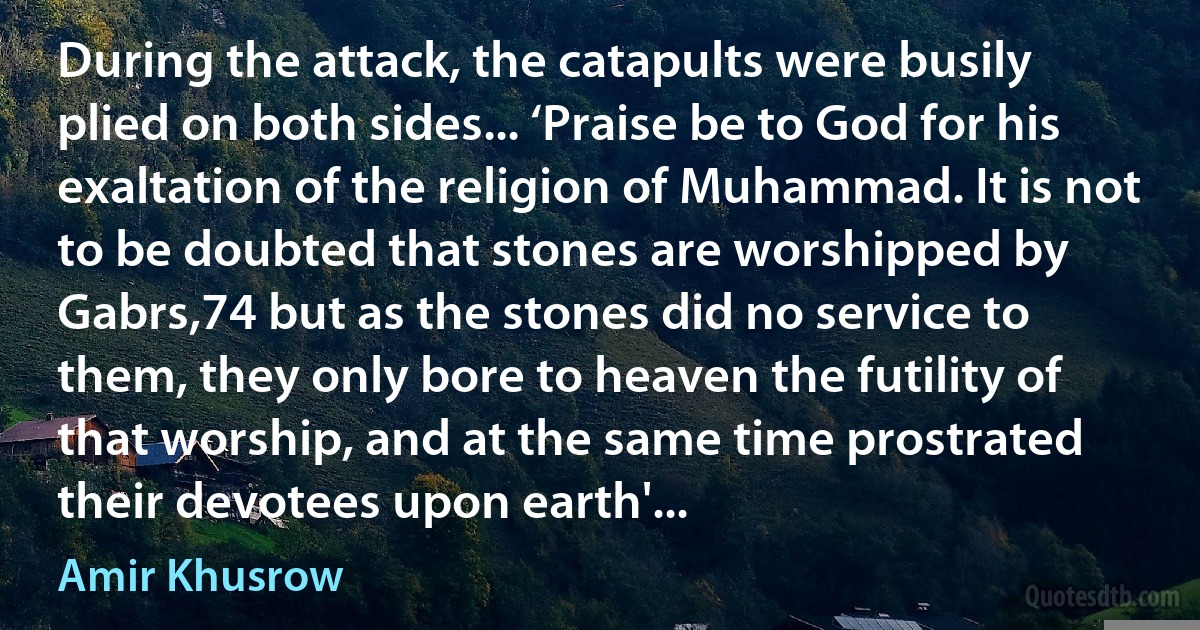 During the attack, the catapults were busily plied on both sides... ‘Praise be to God for his exaltation of the religion of Muhammad. It is not to be doubted that stones are worshipped by Gabrs,74 but as the stones did no service to them, they only bore to heaven the futility of that worship, and at the same time prostrated their devotees upon earth'... (Amir Khusrow)