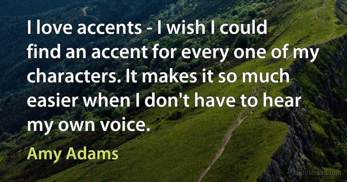 I love accents - I wish I could find an accent for every one of my characters. It makes it so much easier when I don't have to hear my own voice. (Amy Adams)