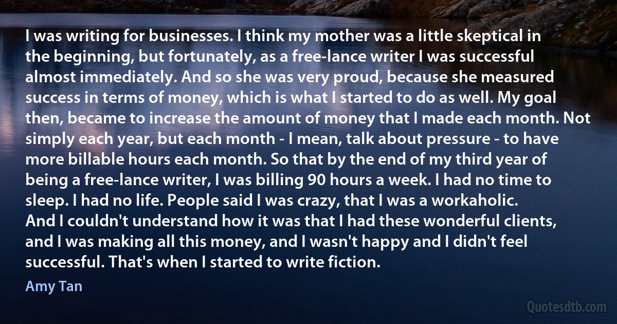 I was writing for businesses. I think my mother was a little skeptical in the beginning, but fortunately, as a free-lance writer I was successful almost immediately. And so she was very proud, because she measured success in terms of money, which is what I started to do as well. My goal then, became to increase the amount of money that I made each month. Not simply each year, but each month - I mean, talk about pressure - to have more billable hours each month. So that by the end of my third year of being a free-lance writer, I was billing 90 hours a week. I had no time to sleep. I had no life. People said I was crazy, that I was a workaholic. And I couldn't understand how it was that I had these wonderful clients, and I was making all this money, and I wasn't happy and I didn't feel successful. That's when I started to write fiction. (Amy Tan)