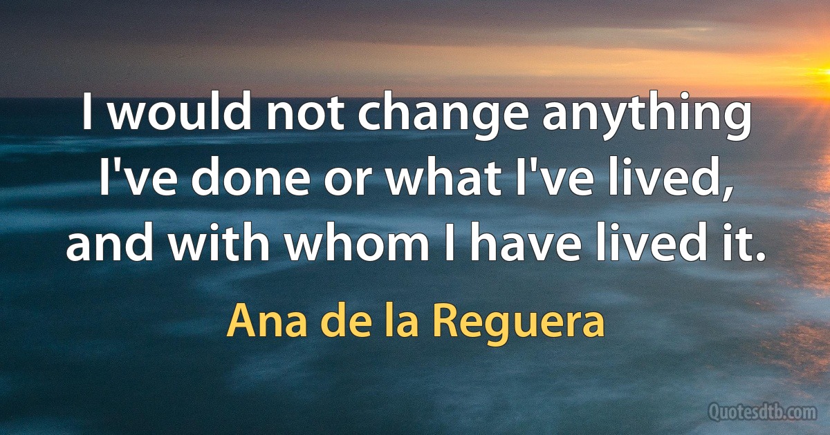 I would not change anything I've done or what I've lived, and with whom I have lived it. (Ana de la Reguera)