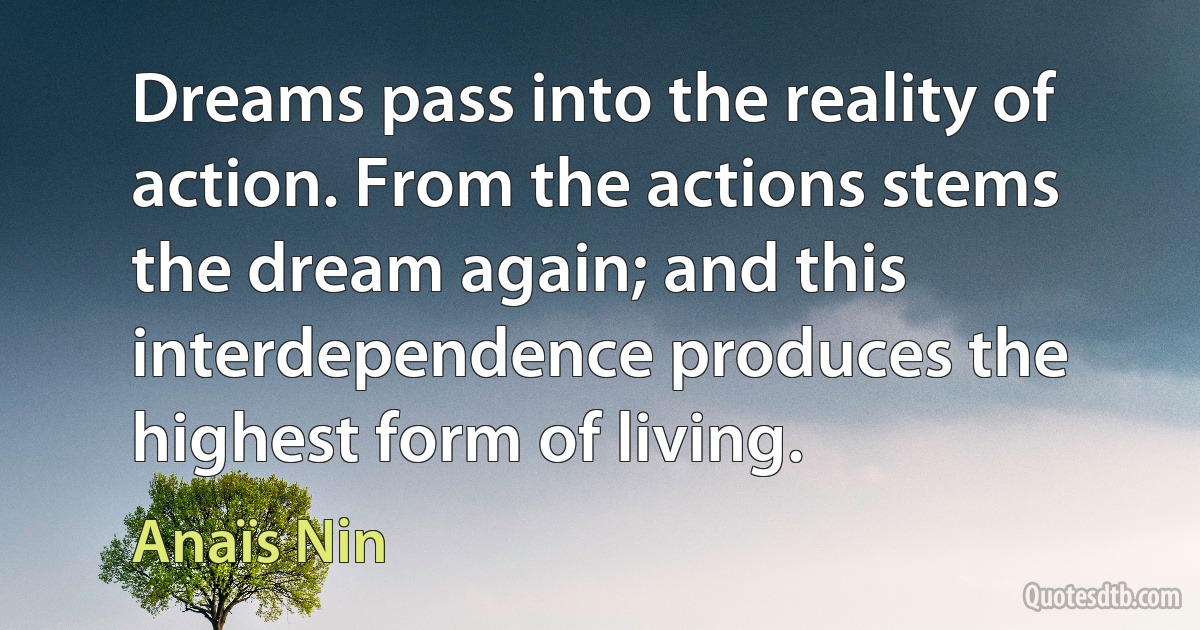 Dreams pass into the reality of action. From the actions stems the dream again; and this interdependence produces the highest form of living. (Anaïs Nin)