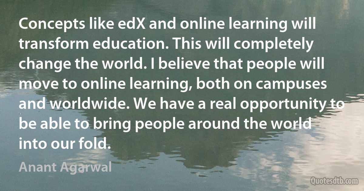 Concepts like edX and online learning will transform education. This will completely change the world. I believe that people will move to online learning, both on campuses and worldwide. We have a real opportunity to be able to bring people around the world into our fold. (Anant Agarwal)