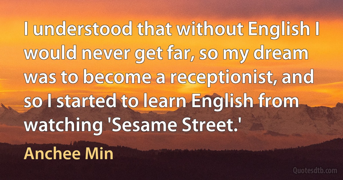 I understood that without English I would never get far, so my dream was to become a receptionist, and so I started to learn English from watching 'Sesame Street.' (Anchee Min)