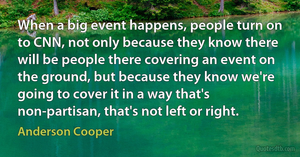 When a big event happens, people turn on to CNN, not only because they know there will be people there covering an event on the ground, but because they know we're going to cover it in a way that's non-partisan, that's not left or right. (Anderson Cooper)