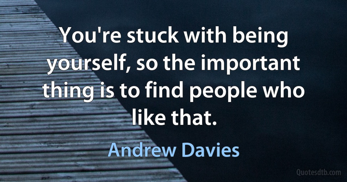 You're stuck with being yourself, so the important thing is to find people who like that. (Andrew Davies)