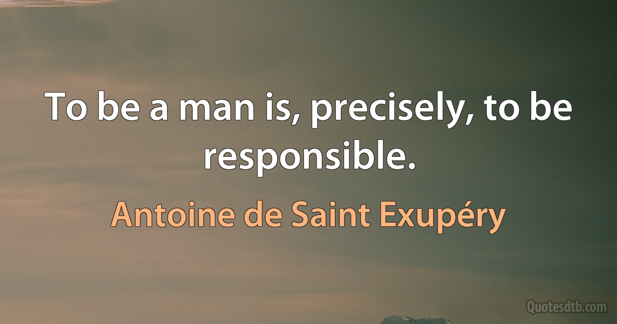 To be a man is, precisely, to be responsible. (Antoine de Saint Exupéry)