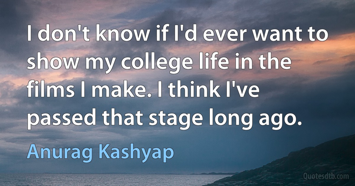 I don't know if I'd ever want to show my college life in the films I make. I think I've passed that stage long ago. (Anurag Kashyap)