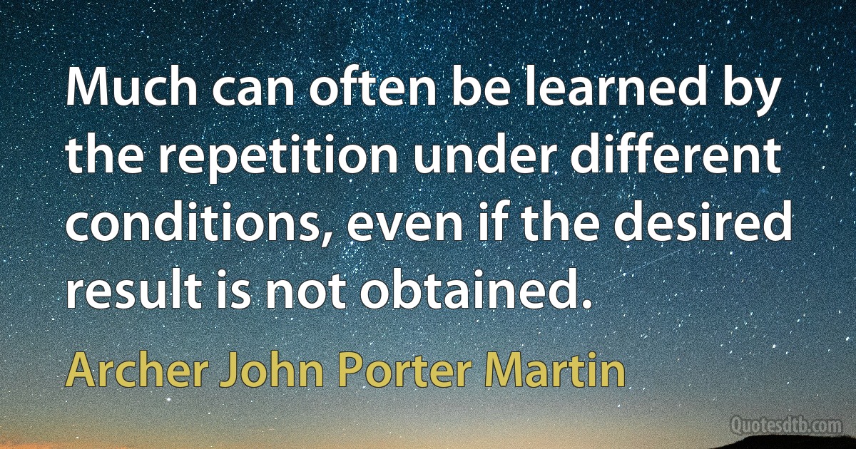 Much can often be learned by the repetition under different conditions, even if the desired result is not obtained. (Archer John Porter Martin)