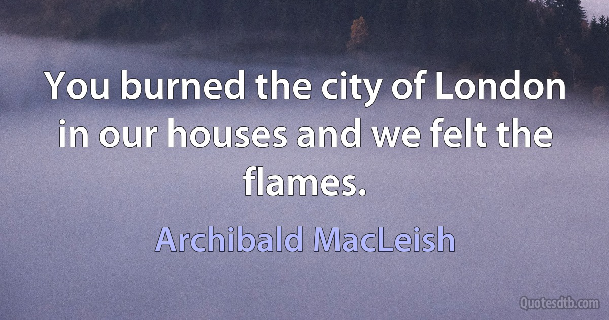 You burned the city of London in our houses and we felt the flames. (Archibald MacLeish)