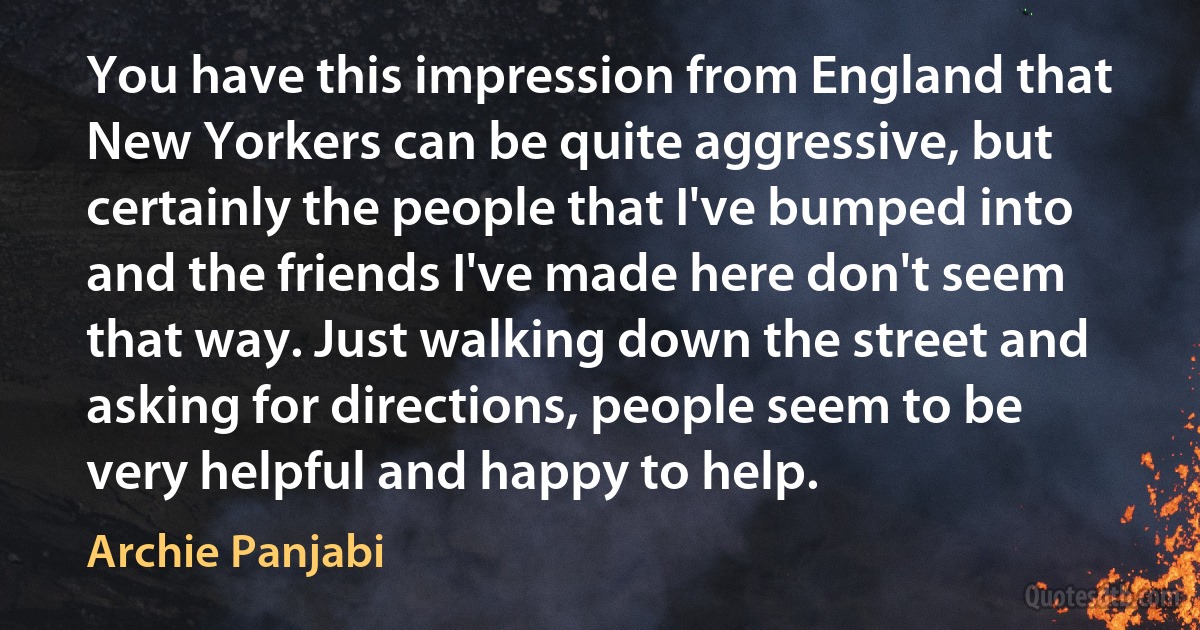 You have this impression from England that New Yorkers can be quite aggressive, but certainly the people that I've bumped into and the friends I've made here don't seem that way. Just walking down the street and asking for directions, people seem to be very helpful and happy to help. (Archie Panjabi)