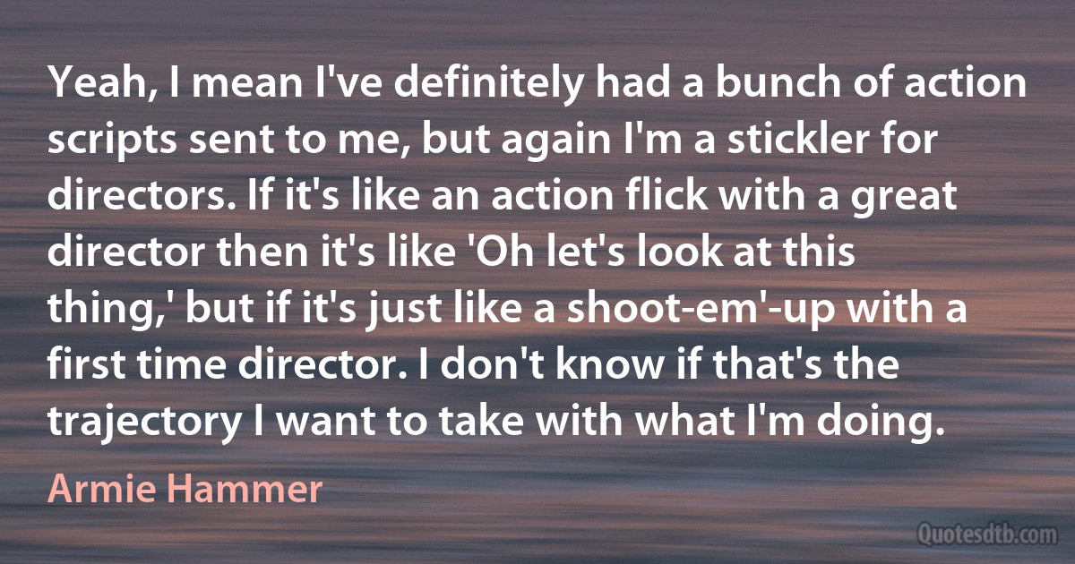 Yeah, I mean I've definitely had a bunch of action scripts sent to me, but again I'm a stickler for directors. If it's like an action flick with a great director then it's like 'Oh let's look at this thing,' but if it's just like a shoot-em'-up with a first time director. I don't know if that's the trajectory I want to take with what I'm doing. (Armie Hammer)