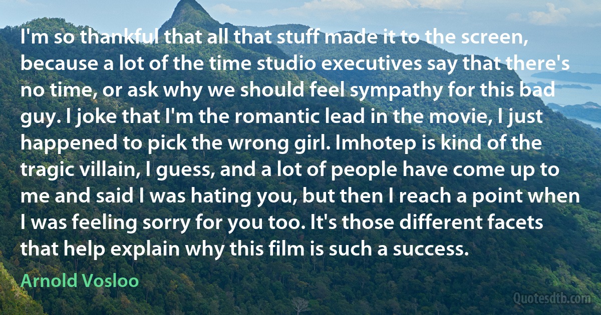 I'm so thankful that all that stuff made it to the screen, because a lot of the time studio executives say that there's no time, or ask why we should feel sympathy for this bad guy. I joke that I'm the romantic lead in the movie, I just happened to pick the wrong girl. Imhotep is kind of the tragic villain, I guess, and a lot of people have come up to me and said I was hating you, but then I reach a point when I was feeling sorry for you too. It's those different facets that help explain why this film is such a success. (Arnold Vosloo)