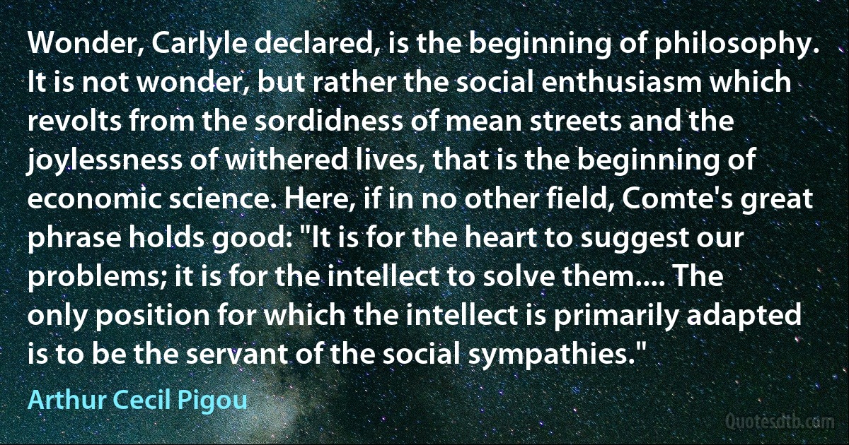 Wonder, Carlyle declared, is the beginning of philosophy. It is not wonder, but rather the social enthusiasm which revolts from the sordidness of mean streets and the joylessness of withered lives, that is the beginning of economic science. Here, if in no other field, Comte's great phrase holds good: "It is for the heart to suggest our problems; it is for the intellect to solve them.... The only position for which the intellect is primarily adapted is to be the servant of the social sympathies." (Arthur Cecil Pigou)